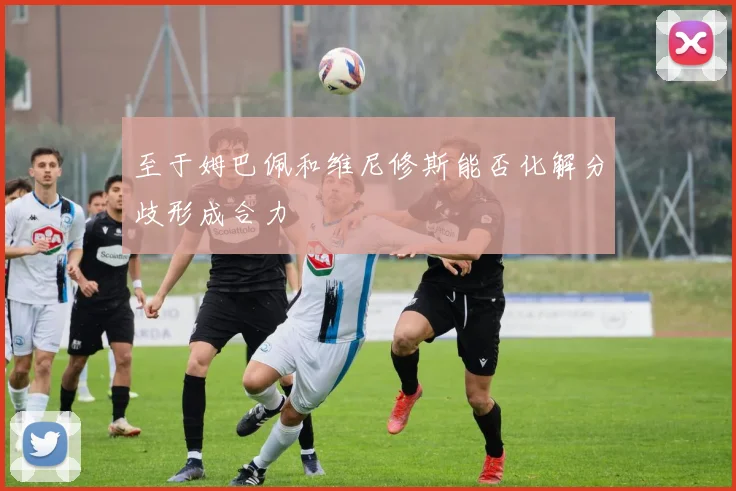 至于姆巴佩和维尼修斯能否化解分歧形成合力