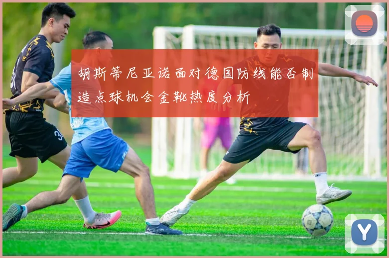 胡斯蒂尼亚诺面对德国防线能否制造点球机会金靴热度分析