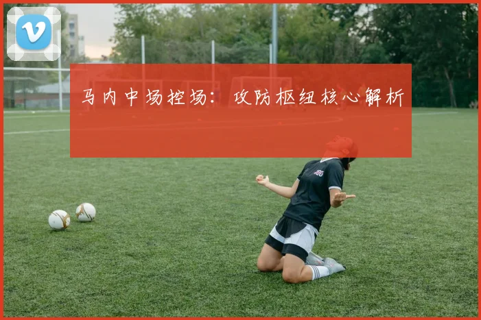 马内中场控场：攻防枢纽核心解析