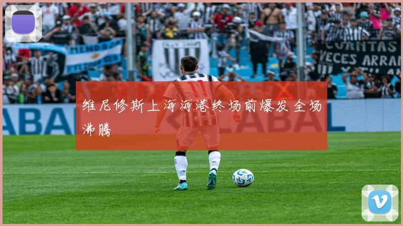 维尼修斯上海海港终场前爆发全场沸腾