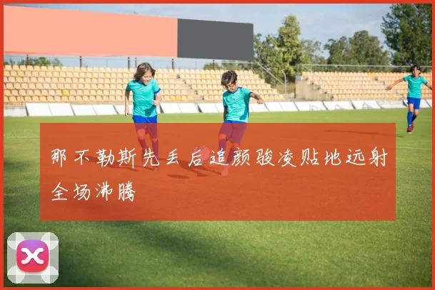 那不勒斯先丢后追颜骏凌贴地远射全场沸腾