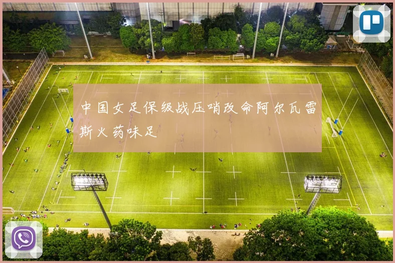 中国女足保级战压哨改命阿尔瓦雷斯火药味足