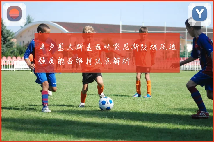 库卢塞夫斯基面对突尼斯防线压迫强度能否维持焦点解析
