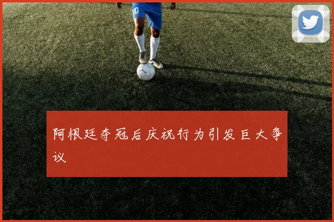 阿根廷夺冠后庆祝行为引发巨大争议