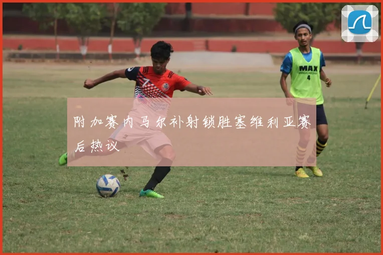 附加赛内马尔补射锁胜塞维利亚赛后热议