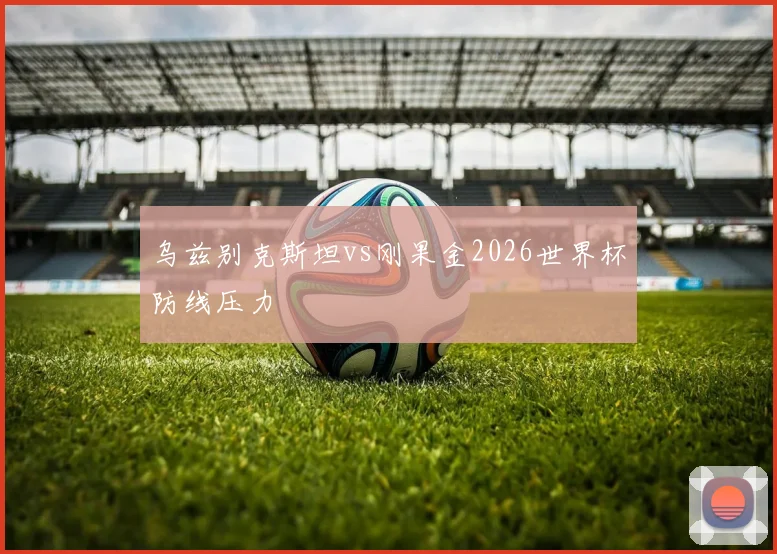 乌兹别克斯坦vs刚果金2026世界杯防线压力