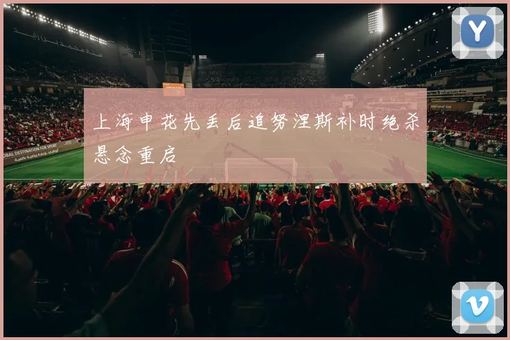 上海申花先丢后追努涅斯补时绝杀悬念重启