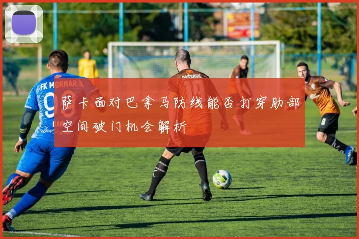萨卡面对巴拿马防线能否打穿肋部空间破门机会解析