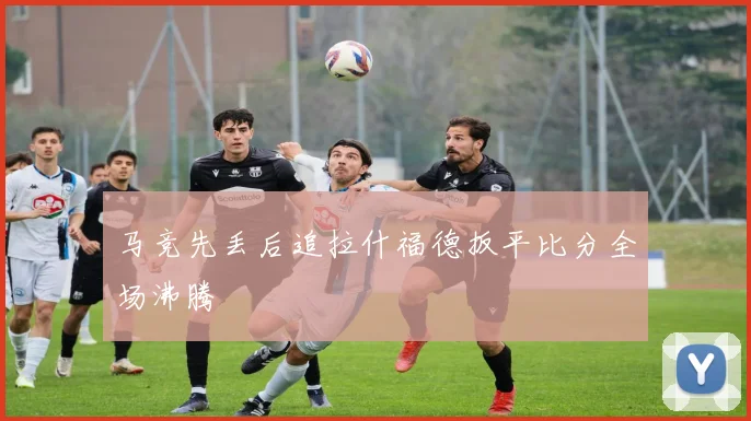 马竞先丢后追拉什福德扳平比分全场沸腾