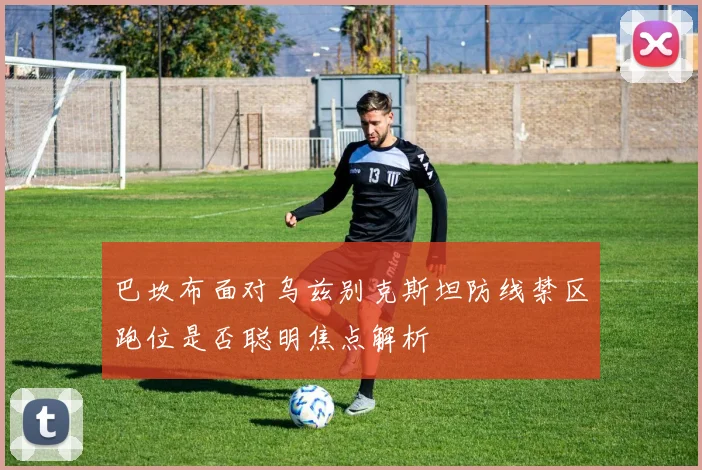 巴坎布面对乌兹别克斯坦防线禁区跑位是否聪明焦点解析