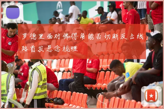 罗德里面对佛得角能否切断反击线路首发悬念梳理