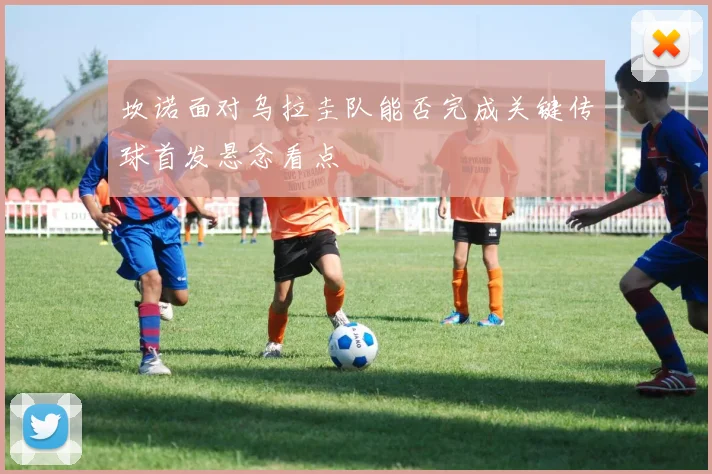 坎诺面对乌拉圭队能否完成关键传球首发悬念看点