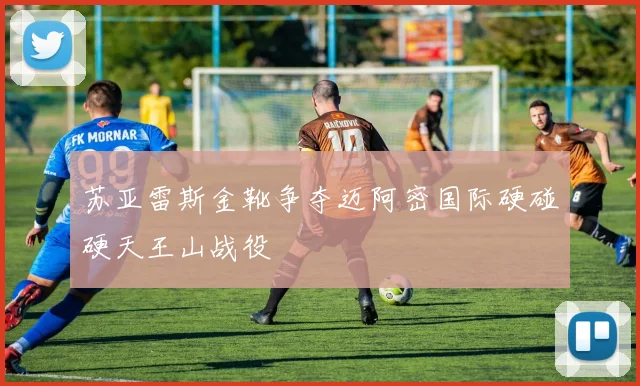 苏亚雷斯金靴争夺迈阿密国际硬碰硬天王山战役