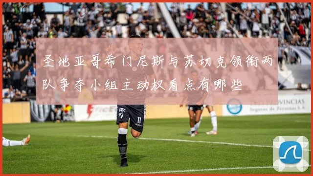 圣地亚哥希门尼斯与苏切克领衔两队争夺小组主动权看点有哪些