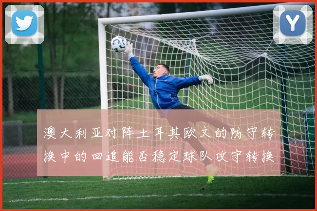 澳大利亚对阵土耳其欧文的防守转换中的回追能否稳定球队攻守转换