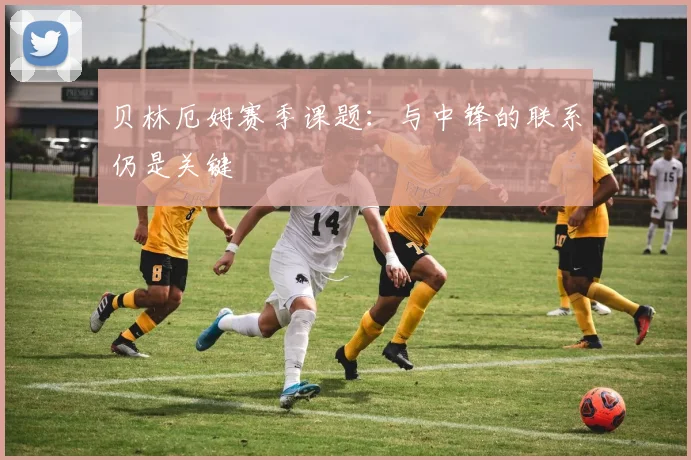 贝林厄姆赛季课题：与中锋的联系仍是关键