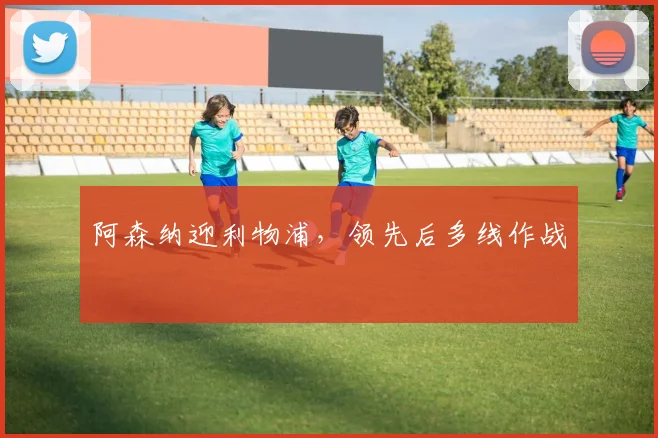 阿森纳迎利物浦,领先后多线作战