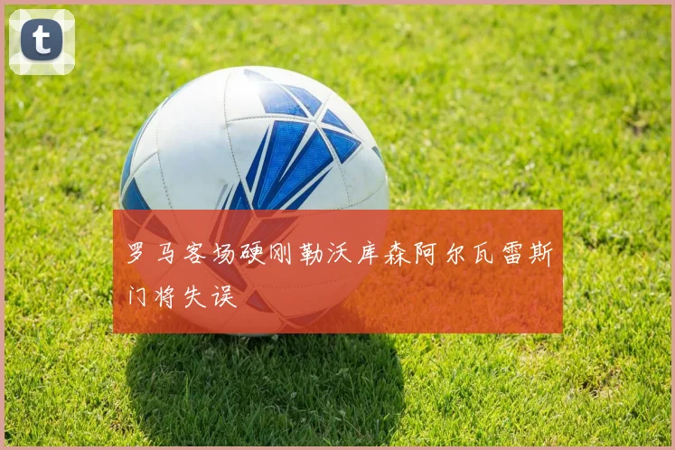 罗马客场硬刚勒沃库森阿尔瓦雷斯门将失误