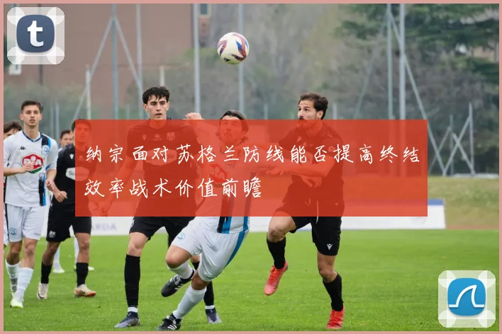 纳宗面对苏格兰防线能否提高终结效率战术价值前瞻
