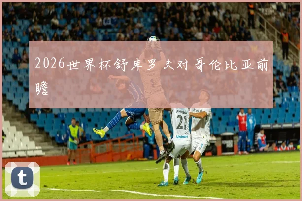 2026世界杯舒库罗夫对哥伦比亚前瞻