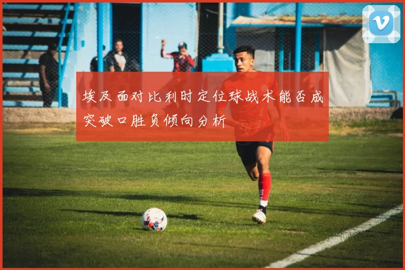 埃及面对比利时定位球战术能否成突破口胜负倾向分析