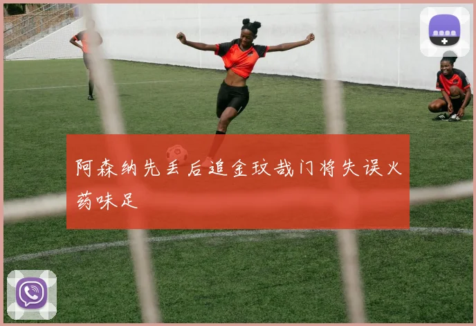 阿森纳先丢后追金玟哉门将失误火药味足