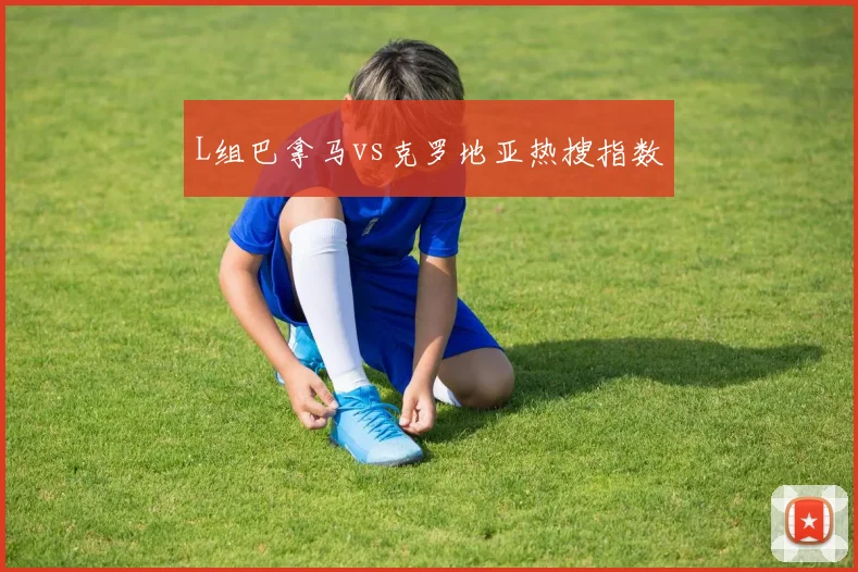 L组巴拿马vs克罗地亚热搜指数