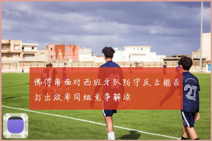 佛得角面对西班牙队防守反击能否打出效率同组竞争解读