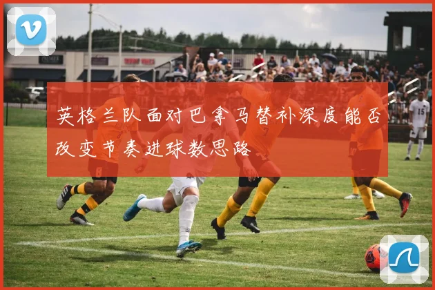 英格兰队面对巴拿马替补深度能否改变节奏进球数思路