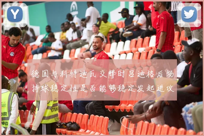 德国与科特迪瓦交锋时吕迪格后场持球稳定性是否能够稳定发起进攻