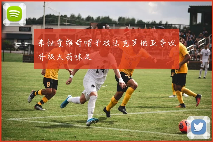 弗拉霍维奇帽子戏法克罗地亚争议升级火药味足