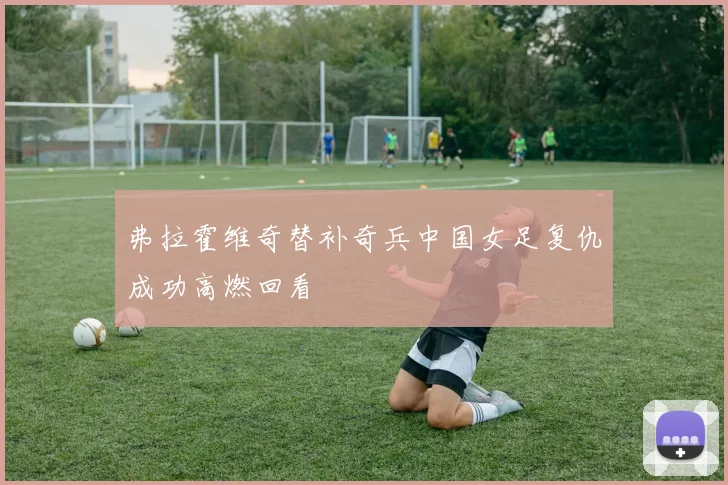 弗拉霍维奇替补奇兵中国女足复仇成功高燃回看