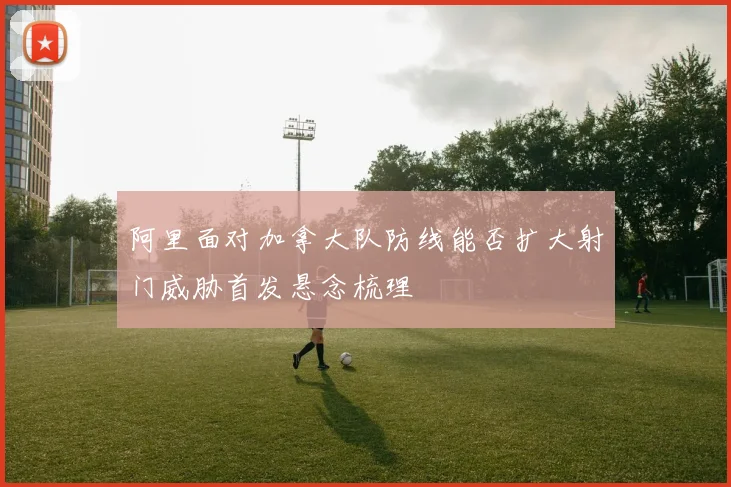 阿里面对加拿大队防线能否扩大射门威胁首发悬念梳理