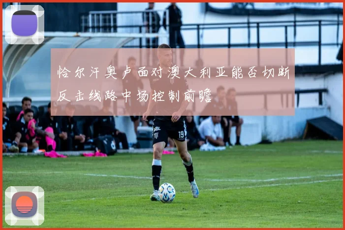 恰尔汗奥卢面对澳大利亚能否切断反击线路中场控制前瞻