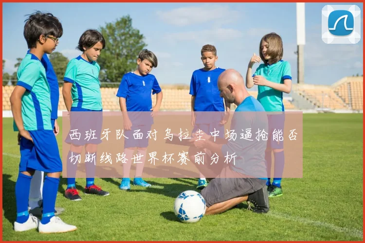 西班牙队面对乌拉圭中场逼抢能否切断线路世界杯赛前分析