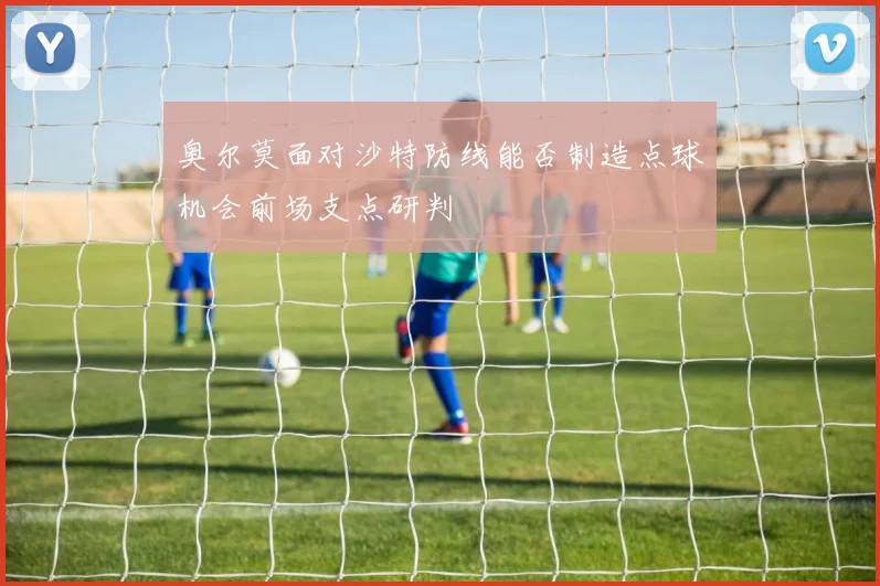 奥尔莫面对沙特防线能否制造点球机会前场支点研判
