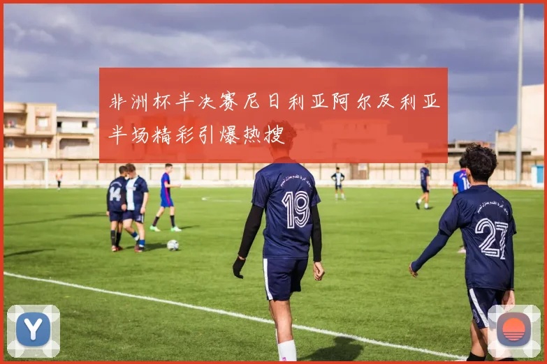 非洲杯半决赛尼日利亚阿尔及利亚半场精彩引爆热搜
