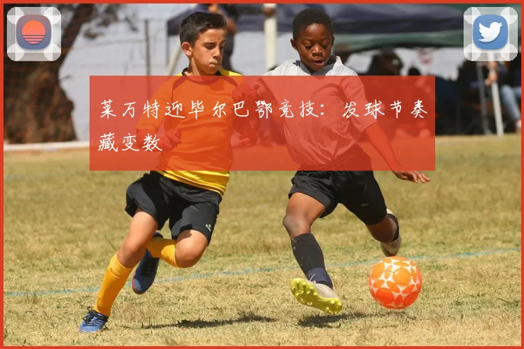 莱万特迎毕尔巴鄂竞技：发球节奏藏变数
