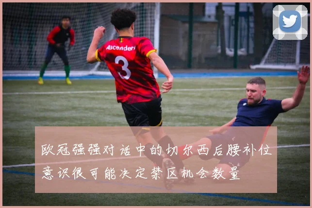 欧冠强强对话中的切尔西后腰补位意识很可能决定禁区机会数量