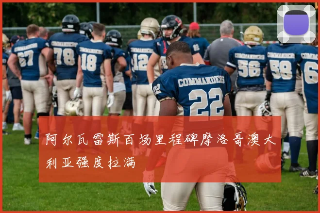 阿尔瓦雷斯百场里程碑摩洛哥澳大利亚强度拉满