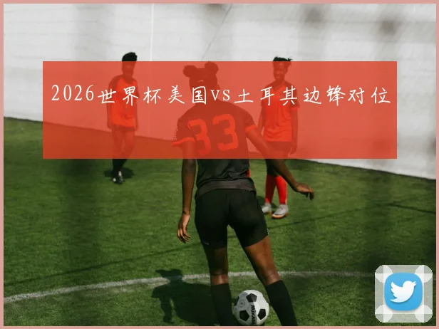 2026世界杯美国vs土耳其边锋对位