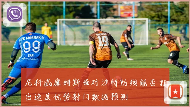 尼科威廉姆斯面对沙特防线能否打出速度优势射门数据预测