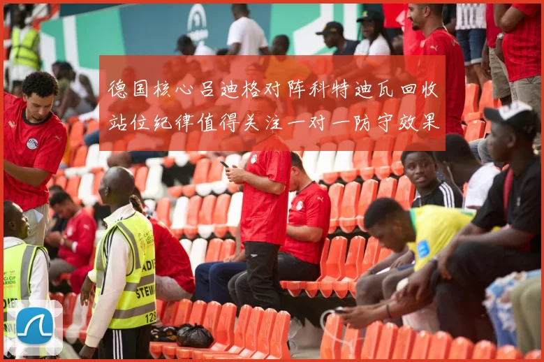 德国核心吕迪格对阵科特迪瓦回收站位纪律值得关注一对一防守效果